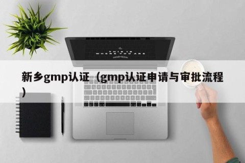 新乡gmp认证（gmp认证申请与审批流程）