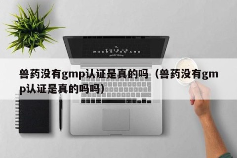 兽药没有gmp认证是真的吗（兽药没有gmp认证是真的吗吗）