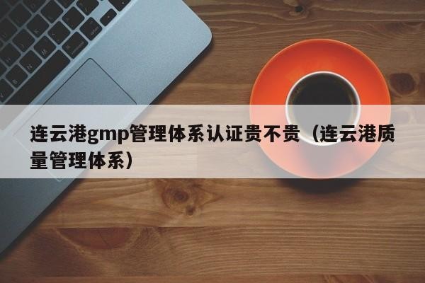 连云港gmp管理体系认证贵不贵（连云港质量管理体系）