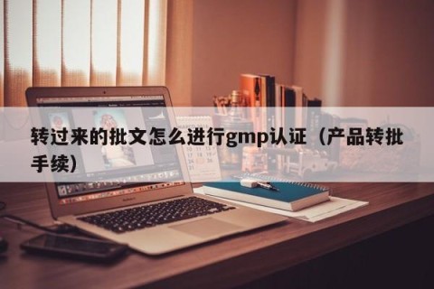 转过来的批文怎么进行gmp认证（产品转批手续）