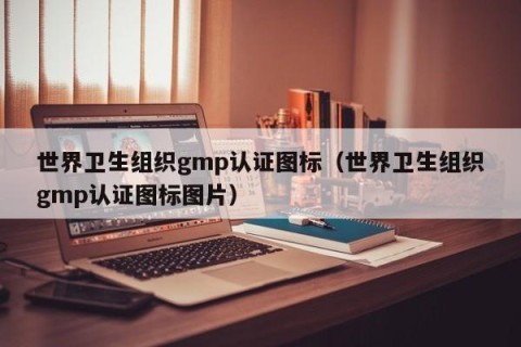 世界卫生组织gmp认证图标（世界卫生组织gmp认证图标图片）