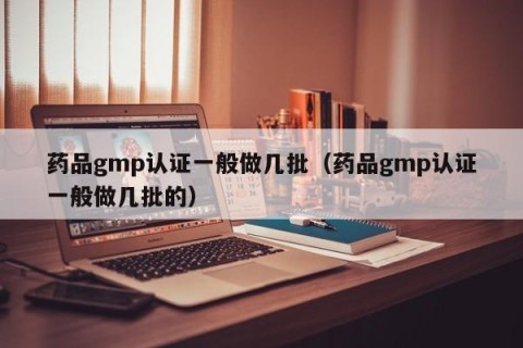 药品gmp认证一般做几批（药品gmp认证一般做几批的）