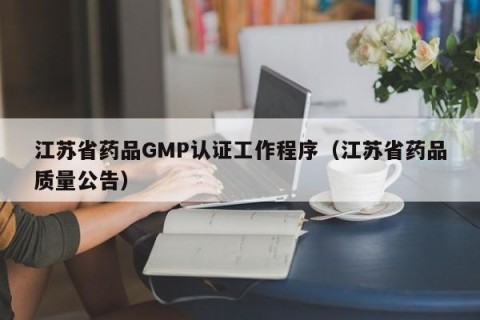 江苏省药品GMP认证工作程序（江苏省药品质量公告）