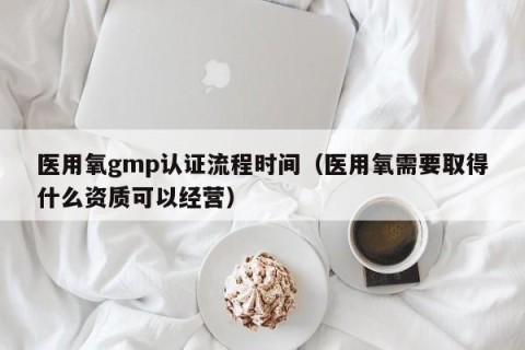 医用氧gmp认证流程时间（医用氧需要取得什么资质可以经营）