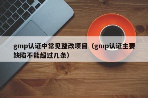 gmp认证中常见整改项目（gmp认证主要缺陷不能超过几条）