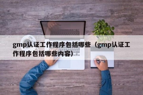 gmp认证工作程序包括哪些（gmp认证工作程序包括哪些内容）