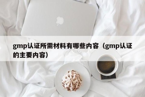 gmp认证所需材料有哪些内容（gmp认证的主要内容）
