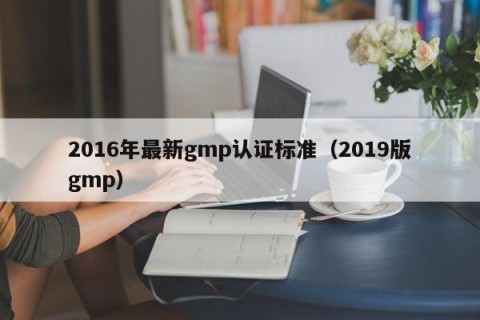 2016年最新gmp认证标准（2019版gmp）