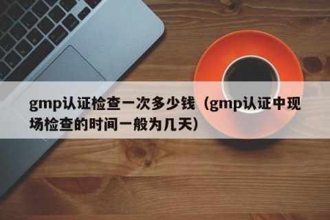 gmp认证检查一次多少钱（gmp认证中现场检查的时间一般为几天）