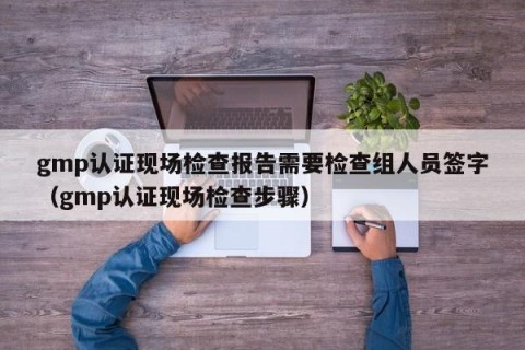 gmp认证现场检查报告需要检查组人员签字（gmp认证现场检查步骤）