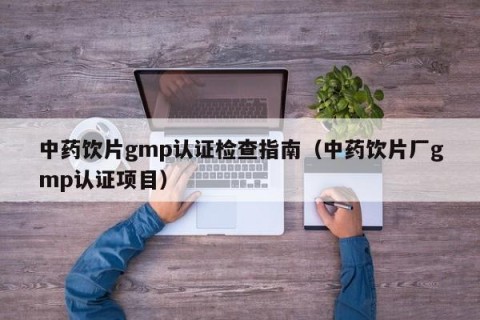 中药饮片gmp认证检查指南（中药饮片厂gmp认证项目）