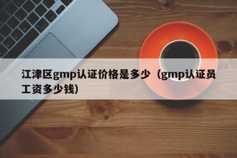 江津区gmp认证价格是多少（gmp认证员工资多少钱）