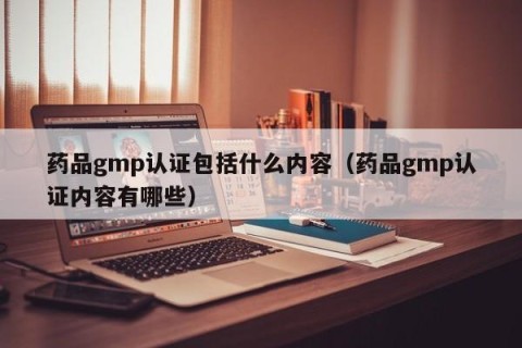 药品gmp认证包括什么内容（药品gmp认证内容有哪些）