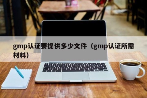gmp认证要提供多少文件（gmp认证所需材料）