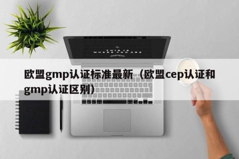 欧盟gmp认证标准最新（欧盟cep认证和gmp认证区别）