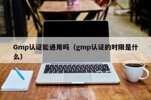 Gmp认证能通用吗（gmp认证的时限是什么）