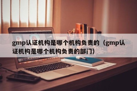 gmp认证机构是哪个机构负责的（gmp认证机构是哪个机构负责的部门）