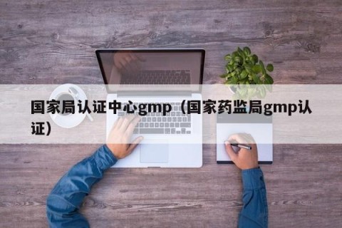 国家局认证中心gmp（国家药监局gmp认证）