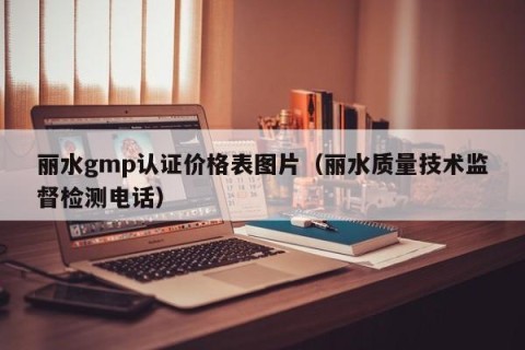 丽水gmp认证价格表图片（丽水质量技术监督检测电话）