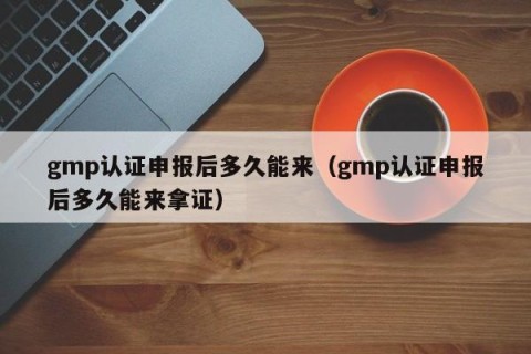 gmp认证申报后多久能来（gmp认证申报后多久能来拿证）