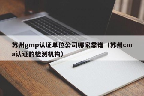 苏州gmp认证单位公司哪家靠谱（苏州cma认证的检测机构）