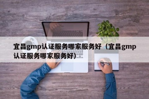 宜昌gmp认证服务哪家服务好（宜昌gmp认证服务哪家服务好）