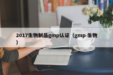 2017生物制品gmp认证（gmp 生物）