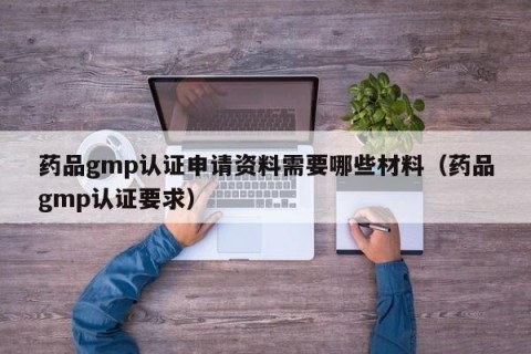 药品gmp认证申请资料需要哪些材料（药品gmp认证要求）