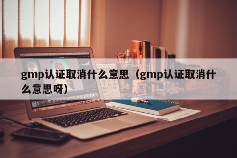 gmp认证取消什么意思（gmp认证取消什么意思呀）