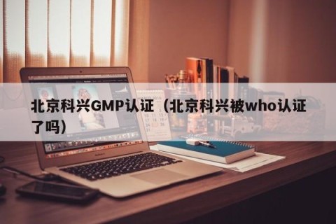 北京科兴GMP认证（北京科兴被who认证了吗）