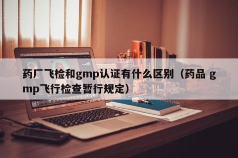 药厂飞检和gmp认证有什么区别（药品 gmp飞行检查暂行规定）