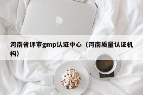 河南省评审gmp认证中心（河南质量认证机构）
