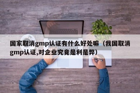 国家取消gmp认证有什么好处嘛（我国取消gmp认证,对企业究竟是利是弊）
