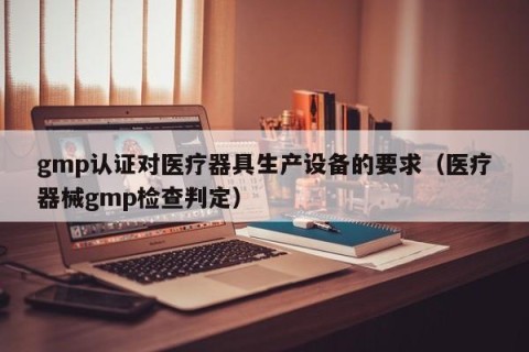 gmp认证对医疗器具生产设备的要求（医疗器械gmp检查判定）