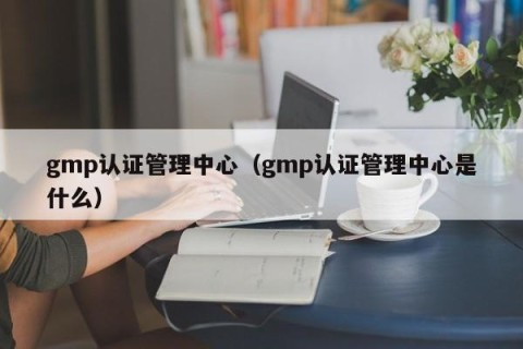 gmp认证管理中心（gmp认证管理中心是什么）