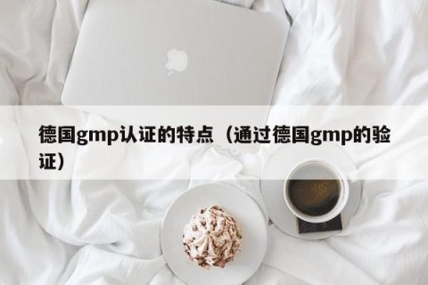 德国gmp认证的特点（通过德国gmp的验证）