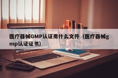 医疗器械GMP认证用什么文件（医疗器械gmp认证证书）