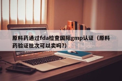 原料药通过fda检查国际gmp认证（原料药验证批次可以卖吗?）