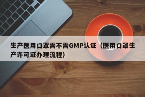 生产医用口罩需不需GMP认证（医用口罩生产许可证办理流程）