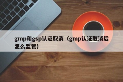 gmp和gsp认证取消（gmp认证取消后怎么监管）