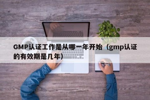 GMP认证工作是从哪一年开始（gmp认证的有效期是几年）
