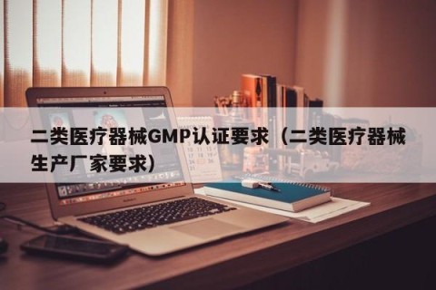二类医疗器械GMP认证要求（二类医疗器械生产厂家要求）
