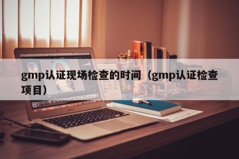 gmp认证现场检查的时间（gmp认证检查项目）