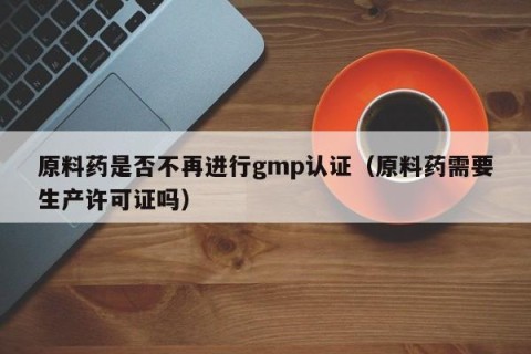 原料药是否不再进行gmp认证（原料药需要生产许可证吗）