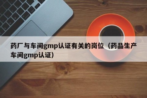 药厂与车间gmp认证有关的岗位（药品生产车间gmp认证）