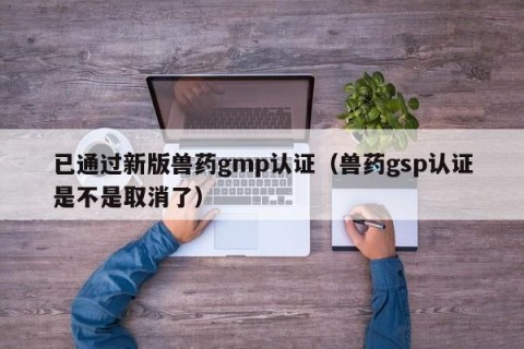 已通过新版兽药gmp认证（兽药gsp认证是不是取消了）