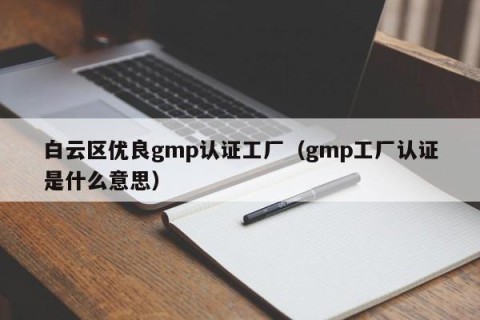 白云区优良gmp认证工厂（gmp工厂认证是什么意思）