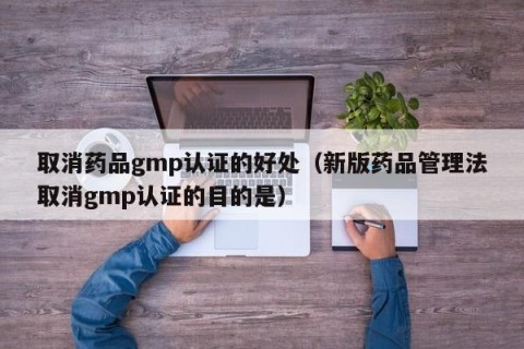 取消药品gmp认证的好处（新版药品管理法取消gmp认证的目的是）