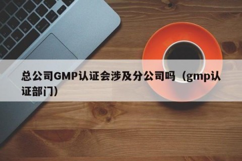 总公司GMP认证会涉及分公司吗（gmp认证部门）