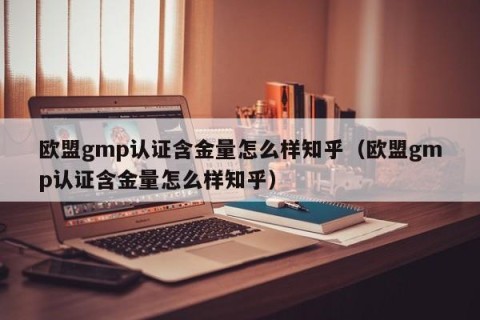 欧盟gmp认证含金量怎么样知乎（欧盟gmp认证含金量怎么样知乎）